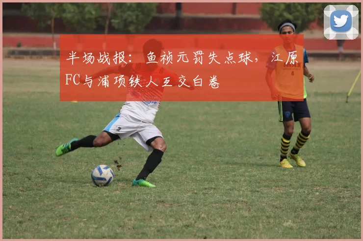 半场战报：鱼祯元罚失点球，江原FC与浦项铁人互交白卷
