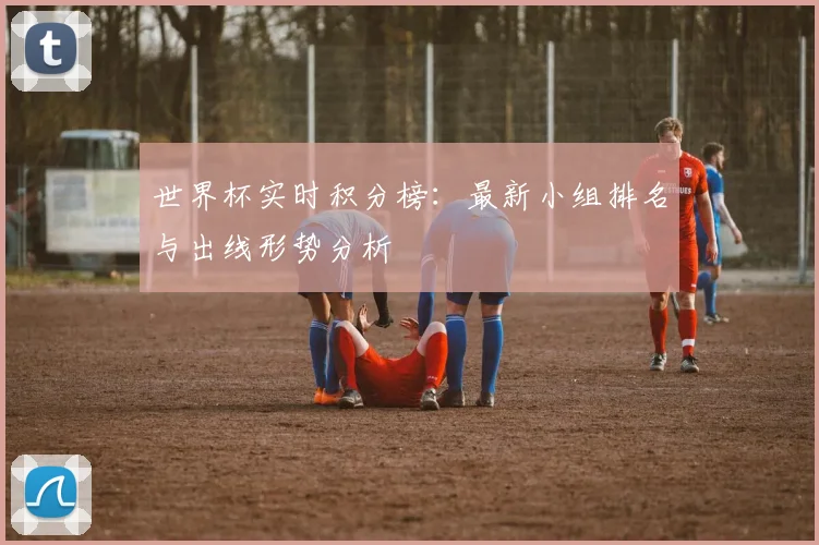 世界杯实时积分榜：最新小组排名与出线形势分析