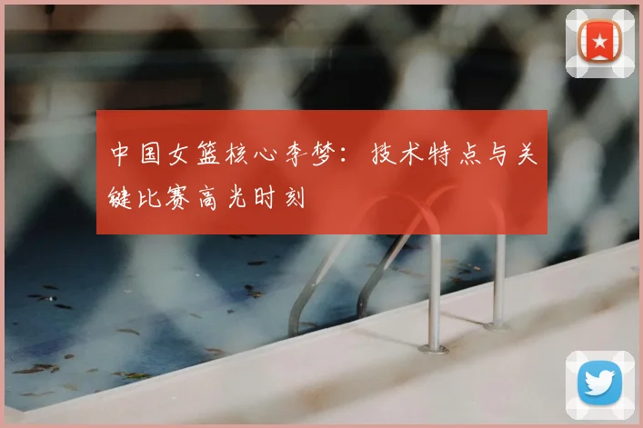 中国女篮核心李梦：技术特点与关键比赛高光时刻