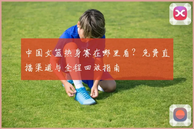 中国女篮热身赛在哪里看？免费直播渠道与全程回放指南