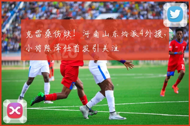 克雷桑伤缺！河南山东均派4外援，小将陈泽仕首发引关注