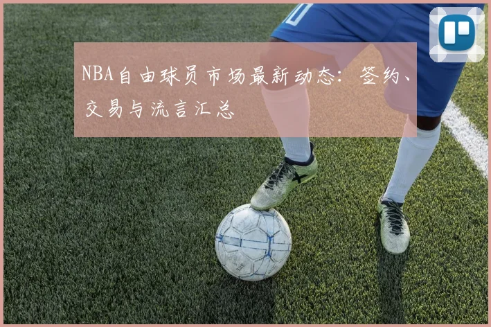 NBA自由球员市场最新动态：签约、交易与流言汇总