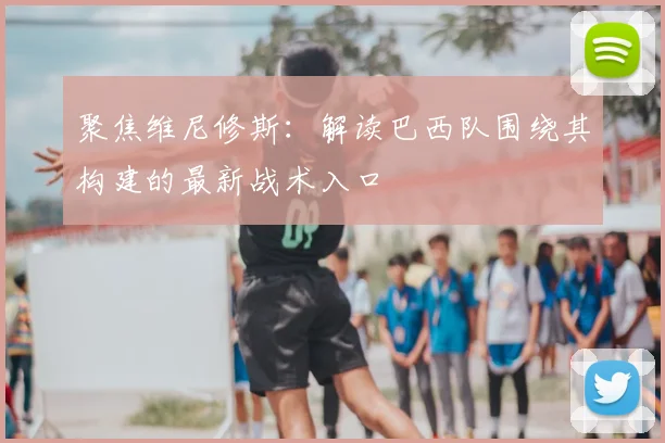 聚焦维尼修斯：解读巴西队围绕其构建的最新战术入口