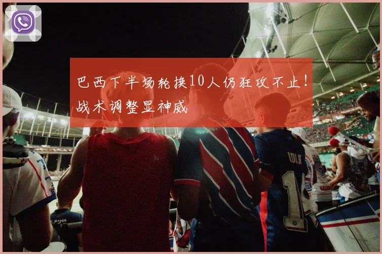 巴西下半场轮换10人仍狂攻不止！战术调整显神威