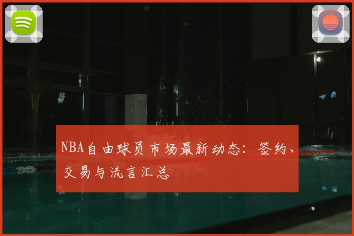 NBA自由球员市场最新动态：签约、交易与流言汇总