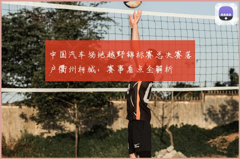 中国汽车场地越野锦标赛总决赛落户衢州柯城，赛事看点全解析