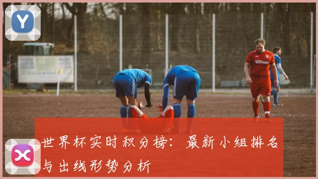 世界杯实时积分榜：最新小组排名与出线形势分析