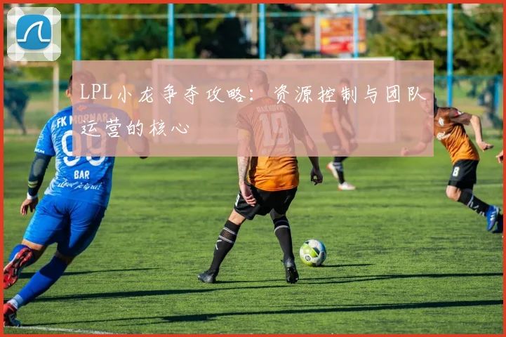 LPL小龙争夺攻略：资源控制与团队运营的核心