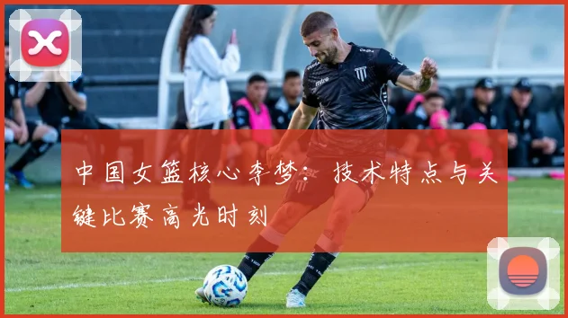 中国女篮核心李梦：技术特点与关键比赛高光时刻