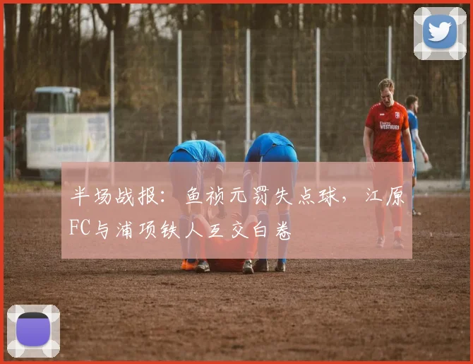 半场战报：鱼祯元罚失点球，江原FC与浦项铁人互交白卷