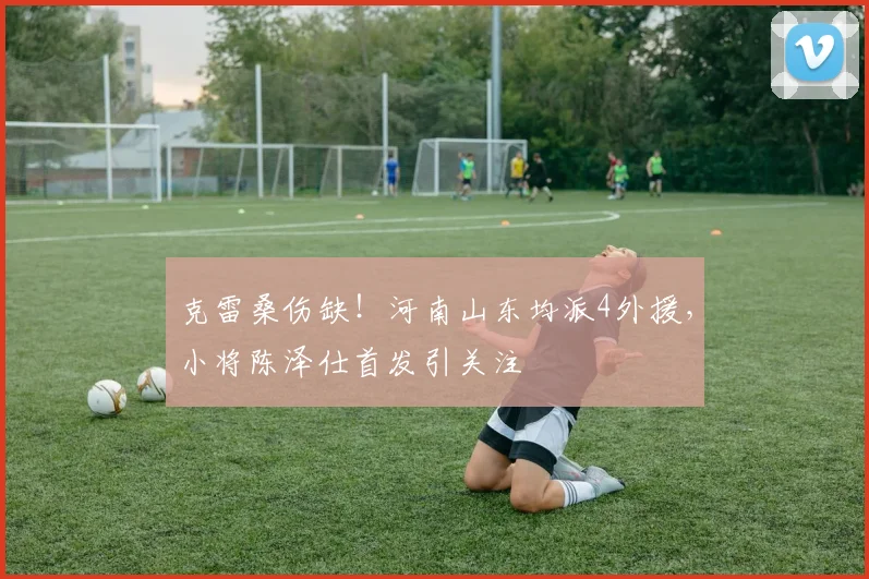 克雷桑伤缺！河南山东均派4外援，小将陈泽仕首发引关注