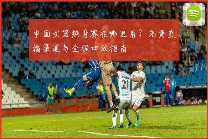 中国女篮热身赛在哪里看？免费直播渠道与全程回放指南