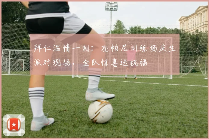 拜仁温情一刻：孔帕尼训练场庆生派对现场，全队惊喜送祝福